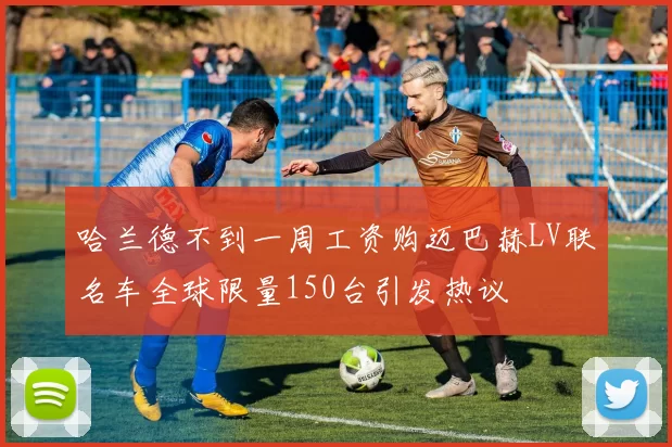 哈兰德不到一周工资购迈巴赫LV联名车全球限量150台引发热议