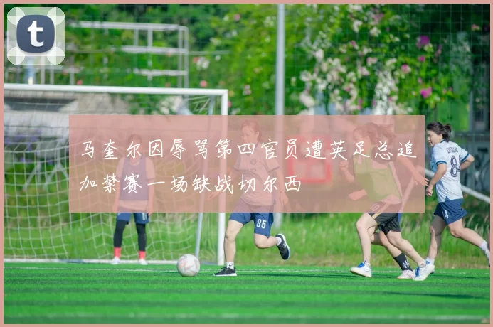 马奎尔因辱骂第四官员遭英足总追加禁赛一场缺战切尔西