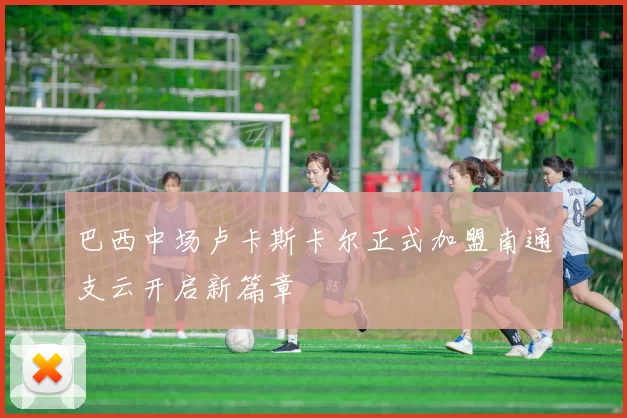 巴西中场卢卡斯卡尔正式加盟南通支云开启新篇章