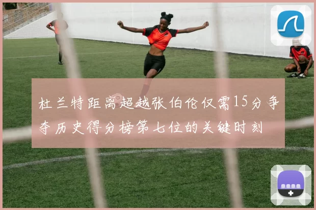 杜兰特距离超越张伯伦仅需15分争夺历史得分榜第七位的关键时刻