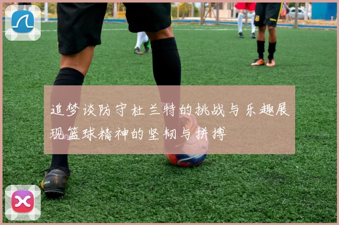 追梦谈防守杜兰特的挑战与乐趣展现篮球精神的坚韧与拼搏