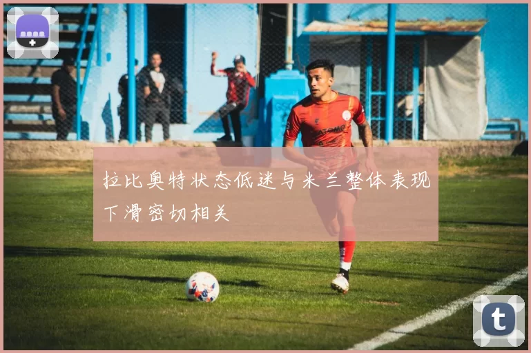 拉比奥特状态低迷与米兰整体表现下滑密切相关