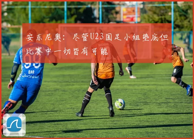 安东尼奥：尽管U23国足小组垫底但比赛中一切皆有可能