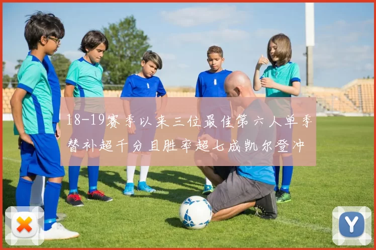 18-19赛季以来三位最佳第六人单季替补超千分且胜率超七成凯尔登冲击新高