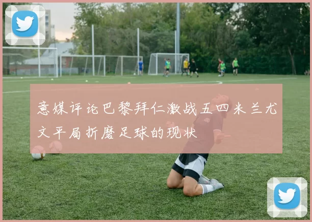 意媒评论巴黎拜仁激战五四米兰尤文平局折磨足球的现状