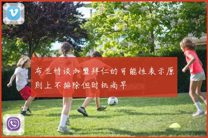 布兰特谈加盟拜仁的可能性表示原则上不排除但时机尚早